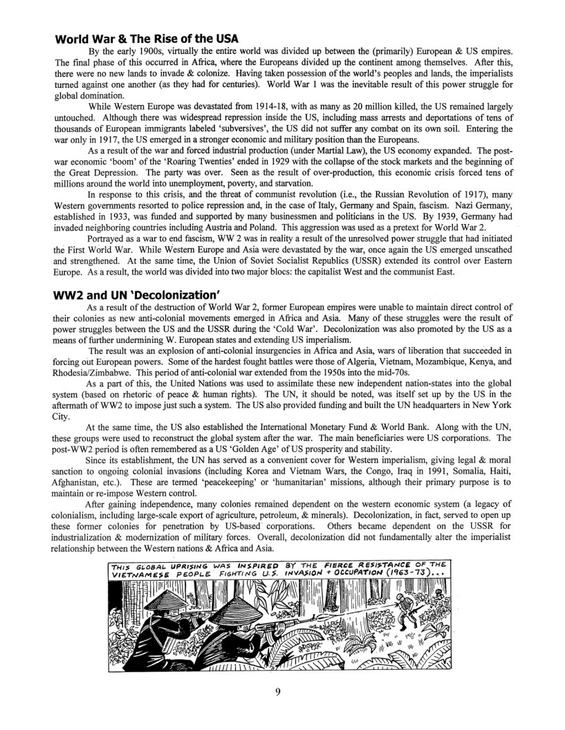 World War & The Rise of the USA  By the early 1900s, virtually the entire world was divided up between the (primarily) European & US empires. “The final phase of this occurred in Africa, where the Europeans divided up the continent among themselves.  After this, there were no new lands to invade & colonize. Having taken possession of the world’s peaples and lands, the imperialists tumed against one another (as they had for centuries). World War 1 was the inevitable result of this power struggle for global domination.  ‘Whille Western Europe was devastated from 1914-18, with as many as 20 million killed, the US remained largely untouched. - Although there was widespread repression inside the US, including mass arrests and deportations of tens of thousands of European immigrants labeled ‘subversives’, the US did not suffer any combat on its own soil. Entering the war only in 1917, the US emerged in a stronger economic and military position than the Europeans.  As a result of the war and forced industrial production (under Martial Law), the US economy expanded. The post- war economic *boom’ of the ‘Roaring Twenties’ ended in 1929 with the collapse of the stock markets and the beginning of the Great Depression. The party was over. Seen as the result of over-production, this economic crisis forced tens of millions around the world into unemployment, poverty, and starvation.  In response to this crisis, and the threat of communist revolution (ic., the Russian Revolution of 1917), many Western governments resorted to police repression and, in the case of Italy, Germany and Spain, fascism. Nazi Germany, established in 1933, was funded and supported by many businessmen and politicians in the US. By 1939, Germany had invaded neighboring countries including Austria and Poland. This ageression was used as a pretext for World War 2.  Portrayed as a war to end fascism, WW 2 was in reality a result of the unresolved power struggle that had nitiated the First World War. While Westem Europe and Asia were devastated by the war, once again the US emerged unscathed and strengthened. At the same time, the Union of Soviet Socialist Republics (USSR) extended its control over Eastem Europe. As a result, the world was divided into two major blocs: the capitalist West and the communist East.  WW2 and UN *Decolonization”  As a result of the destruction of World War 2, former European empires were unable to maintain direct control of their colonies as new anti-colonial movements emerged in Africa and Asia. Many of these struggles were the result of power siruggles between the US and the USSR during the *Cold War’. Decolonization was also promoted by the US as a means of further undermining W. European states and extending US imperialism.  “The result was an explosion of anti-colonial insurgencies in Afica and Asia, wars of liberation that succeeded in forcing out European powers. Some of the hardest fought battles were those of Algeria, Vietnam, Mozambique, Kenya, and RhodesiaZimbabwe. This period of anti-colonial war extended from the 1950s into the mid-70s.  As a part of this, the United Nations was used t0 assimilate these new independent nation-states into the global system (based on rhetoric of peace & human rights). The UN, it should be noted, was itself set up by the US in the aftermath of WW2 to impose just such a system. The US also provided funding and built the UN headquarters in New York  Cit  ™" At the same tm, the US aso esablishod the Incrmatonal Monctary Fund & World Bank._Along with the UN, these groups were used to reconstruct the global system after the war. The main beneficiaries were US corporations. The post-WW2 period is often remembered as a US ‘Golden Age’ of US prosperity and stabili  Since its establishment, the UN has served as a convenient cover for Western imperialism, giving legal & moral sanction to ongoing colonial invasions (including Korea and Viemam Wars, the Congo, Iraq in 1991, Somalia, Hait, Afghanistan, etc.). These are termed ‘peacekeeping’ or *humanitarian missions, although their primary purpose is to maintain or re-impose Western control.  After gaining independence, many colonies remained dependent on the westem economic system (a legacy of colonialism, including large-scale export of agriculture, petroleu, & minerals). Decolonization, in fact, served to open up these former colonies for penetration by US-based corporations.  Others became dependent on the USSR for industrialization & modernization of miliary forces. Overall, decolonization did not fundamentally aler the imperialist relationship between the Wester nations & Africa and Asia.  T GIGRAL TP AT TNERAEG B THE FERCE RESATANCE GF THE T iCrniress PeoPLE FlenTinG U5, INVASION + OCCIPATION (1963-73). -«  